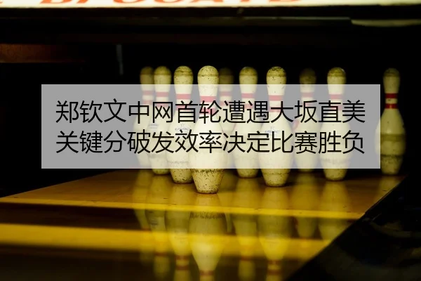 郑钦文中网首轮遭遇大坂直美 关键分破发效率决定比赛胜负